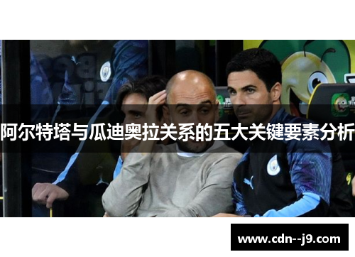 阿尔特塔与瓜迪奥拉关系的五大关键要素分析