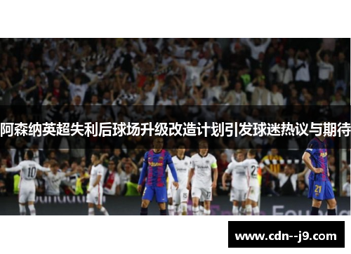 阿森纳英超失利后球场升级改造计划引发球迷热议与期待