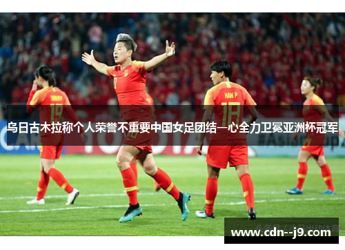 乌日古木拉称个人荣誉不重要中国女足团结一心全力卫冕亚洲杯冠军
