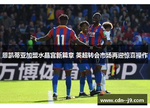 恩凯蒂亚加盟水晶宫新篇章 英超转会市场再迎惊喜操作