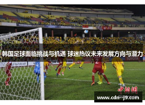 韩国足球面临挑战与机遇 球迷热议未来发展方向与潜力 韩国足球面临挑战与机遇 球迷热议未来发展方向与潜力
