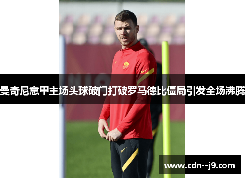 曼奇尼意甲主场头球破门打破罗马德比僵局引发全场沸腾