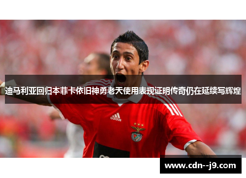 迪马利亚回归本菲卡依旧神勇老天使用表现证明传奇仍在延续写辉煌
